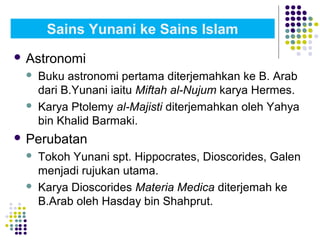  Astronomi
 Buku astronomi pertama diterjemahkan ke B. Arab
dari B.Yunani iaitu Miftah al-Nujum karya Hermes.
 Karya Ptolemy al-Majisti diterjemahkan oleh Yahya
bin Khalid Barmaki.
 Perubatan
 Tokoh Yunani spt. Hippocrates, Dioscorides, Galen
menjadi rujukan utama.
 Karya Dioscorides Materia Medica diterjemah ke
B.Arab oleh Hasday bin Shahprut.
Sains Yunani ke Sains Islam
 