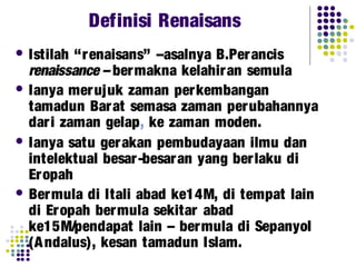 Definisi Renaisans
 Istilah “renaisans” –asalnya B.Perancis
renaissance – bermakna kelahiran semula
 Ianya merujuk zaman perkembangan
tamadun Barat semasa zaman perubahannya
dari zaman gelap, ke zaman moden.
 Ianya satu gerakan pembudayaan ilmu dan
intelektual besar-besaran yang berlaku di
Eropah
 Bermula di Itali abad ke14M, di tempat lain
di Eropah bermula sekitar abad
ke15M/pendapat lain – bermula di Sepanyol
(Andalus), kesan tamadun Islam.
 