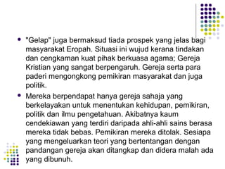 "Gelap" juga bermaksud tiada prospek yang jelas bagi
masyarakat Eropah. Situasi ini wujud kerana tindakan
dan cengkaman kuat pihak berkuasa agama; Gereja
Kristian yang sangat berpengaruh. Gereja serta para
paderi mengongkong pemikiran masyarakat dan juga
politik.
 Mereka berpendapat hanya gereja sahaja yang
berkelayakan untuk menentukan kehidupan, pemikiran,
politik dan ilmu pengetahuan. Akibatnya kaum
cendekiawan yang terdiri daripada ahli-ahli sains berasa
mereka tidak bebas. Pemikiran mereka ditolak. Sesiapa
yang mengeluarkan teori yang bertentangan dengan
pandangan gereja akan ditangkap dan didera malah ada
yang dibunuh.
 