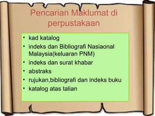 Pencarian Maklumat di
perpustakaan
• kad katalog
• indeks dan Bibliografi Nasiaonal
Malaysia(keluaran PNM)
• indeks dan surat khabar
• abstraks
• rujukan,bibliografi dan indeks buku
• katalog atas talian
 