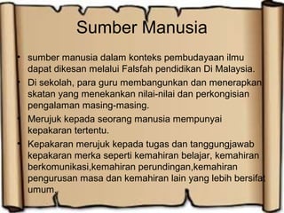 Sumber Manusia
• sumber manusia dalam konteks pembudayaan ilmu
dapat dikesan melalui Falsfah pendidikan Di Malaysia.
• Di sekolah, para guru membangunkan dan menerapkan
skatan yang menekankan nilai-nilai dan perkongisian
pengalaman masing-masing.
• Merujuk kepada seorang manusia mempunyai
kepakaran tertentu.
• Kepakaran merujuk kepada tugas dan tanggungjawab
kepakaran merka seperti kemahiran belajar, kemahiran
berkomunikasi,kemahiran perundingan,kemahiran
pengurusan masa dan kemahiran lain yang lebih bersifat
umum.
 