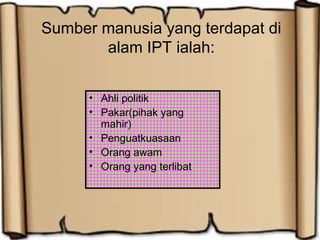 Sumber manusia yang terdapat di
alam IPT ialah:
• Ahli politik
• Pakar(pihak yang
mahir)
• Penguatkuasaan
• Orang awam
• Orang yang terlibat
 