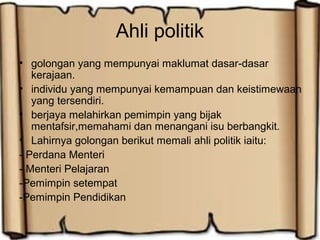 Ahli politik
• golongan yang mempunyai maklumat dasar-dasar
kerajaan.
• individu yang mempunyai kemampuan dan keistimewaan
yang tersendiri.
• berjaya melahirkan pemimpin yang bijak
mentafsir,memahami dan menangani isu berbangkit.
• Lahirnya golongan berikut memali ahli politik iaitu:
- Perdana Menteri
- Menteri Pelajaran
-Pemimpin setempat
-Pemimpin Pendidikan
 
