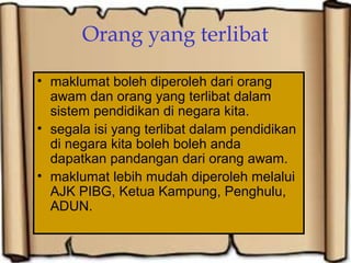 Orang yang terlibat
• maklumat boleh diperoleh dari orang
awam dan orang yang terlibat dalam
sistem pendidikan di negara kita.
• segala isi yang terlibat dalam pendidikan
di negara kita boleh boleh anda
dapatkan pandangan dari orang awam.
• maklumat lebih mudah diperoleh melalui
AJK PIBG, Ketua Kampung, Penghulu,
ADUN.
 