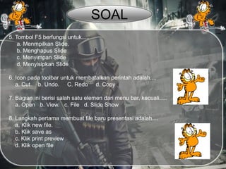 5. Tombol F5 berfungsi untuk.....
a. Menmpilkan Slide.
b. Menghapus Slide
c. Menyimpan Slide
d. Menyisipkan Slide
6. Icon pada toolbar untuk membatalkan perintah adalah....
a. Cut b. Undo. C. Redo d. Copy
7. Bagian ini berisi salah satu elemen dari menu bar, kecuali.....
a. Open b. View. c. File d. Slide Show
8. Langkah pertama membuat file baru presentasi adalah....
a. Klik new file.
b. Klik save as
c. Klik print preview
d. Klik open file
SOAL
 