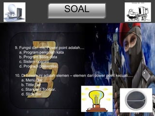 SOAL
9. Fungsi dari ms. Power point adalah....
a. Program pengolah kata
b. Program basis data
c. Sistem operasi
d. Program presentasi.
10. Di bawah ini adalah elemen – elemen dari power point kecuali.....
a. Menu Bar
b. Tittle Bar
c. Standard Toolbar.
d. Slide Bar
 