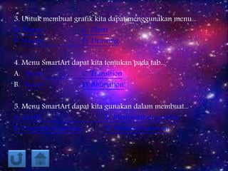 3. Untuk membuat grafik kita dapat menggunakan menu...
A. Shapes C. Chart
B. Images D. Drawing
4. Menu SmartArt dapat kita temukan pada tab...
A. Home C. Transition
B. Insert D. Animation
5. Menu SmartArt dapat kita gunakan dalam membuat...
A. Grafik C. Menyisipkan gambar
B. Diagram organisasi D. Memberi animasi
 