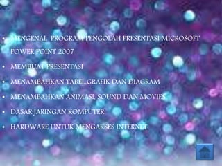 • MENGENAL PROGRAM PENGOLAH PRESENTASI MICROSOFT
POWER POINT 2007
• MEMBUAT PRESENTASI
• MENAMBAHKAN TABEL,GRAFIK DAN DIAGRAM
• MENAMBAHKAN ANIMASI, SOUND DAN MOVIES
• DASAR JARINGAN KOMPUTER
• HARDWARE UNTUK MENGAKSES INTERNET
 