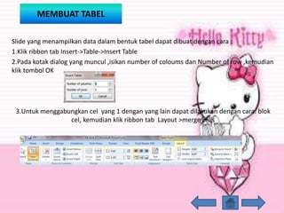 MEMBUAT TABEL
Slide yang menampilkan data dalam bentuk tabel dapat dibuat dengan cara :
1.Klik ribbon tab Insert->Table->Insert Table
2.Pada kotak dialog yang muncul ,isikan number of coloums dan Number of row ,kemudian
klik tombol OK
3.Untuk menggabungkan cel yang 1 dengan yang lain dapat dilakukan dengan cara: blok
cel, kemudian klik ribbon tab Layout >merge cells
 
