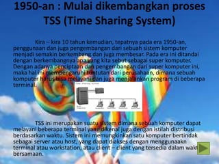 1950-an : Mulai dikembangkan proses
TSS (Time Sharing System)
Kira – kira 10 tahun kemudian, tepatnya pada era 1950-an,
penggunaan dan juga pengembangan dari sebuah sistem komputer
menjadi semakin berkembang dan juga membesar. Pada era ini ditandai
dengan berkembangnya apa yang kita sebut sebagai super komputer.
Dengan adanya penciptaan dan pengembangan dari super komputer ini,
maka hal ini mempengaruhi tuntutan dari perusahaan, dimana sebuah
komputer harus bisa melayani dan juga menjalankan program di beberapa
terminal.
TSS ini merupakan suatu sistem dimana sebuah komputer dapat
melayani beberapa terminal yang dikenal juga dengan istilah distribusi
berdasarkan waktu. Sistem ini memungkinkan satu komputer bertindak
sebagai server atau host, yang dapat diakses dengan menggunaakn
terminal atau workstation, atau client – client yang tersedia dalam waktu
bersamaan.
 