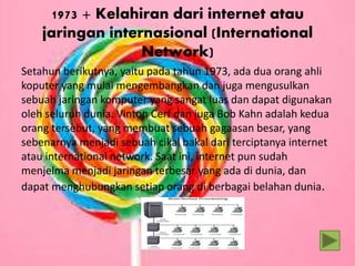 1973 + Kelahiran dari internet atau
jaringan internasional (International
Network)
Setahun berikutnya, yaitu pada tahun 1973, ada dua orang ahli
koputer yang mulai mengembangkan dan juga mengusulkan
sebuah jaringan komputer yang sangat luas dan dapat digunakan
oleh seluruh dunia. Vinton Cerf dan juga Bob Kahn adalah kedua
orang tersebut, yang membuat sebuah gagaasan besar, yang
sebenarnya menjadi sebuah cikal bakal dari terciptanya internet
atau international network. Saat ini, internet pun sudah
menjelma menjadi jaringan terbesar yang ada di dunia, dan
dapat menghubungkan setiap orang di berbagai belahan dunia.
 
