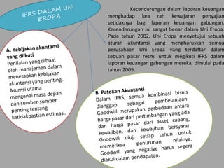 Kecenderungan dalam laporan keuangan
menghadap kea rah kewajaran penyajian
setidaknya bagi laporan keuangan gabungan.
Kecenderungan ini sangat benar dalam Uni Eropa.
Pada tahun 2002, Uni Eropa menyetujui sebuah
aturan akuntansi yang mengharuskan semua
perusahaan Uni Eropa yang terdaftar dalam
sebuah pasar resmi untuk megikuti IFRS dalam
laporan keuangan gabungan mereka, dimulai pada
tahun 2005.
 