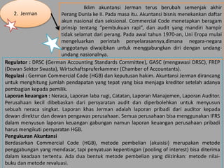 2. Jerman
Iklim akuntansi Jerman terus berubah semenjak akhir
Perang Dunia ke II. Pada masa itu. Akuntansi bisnis menekankan daftar
akun nasional dan seksional. Commercial Code menetapkan beragam
prinsip tentang “pembukuan rapi”, dan audit yang mandiri hampir
tidak selamat dari perang. Pada awal tahun 1970-an, Uni Eropa mulai
mengeluarkan perintah penyelarasannya,dimana negara-negara
anggotanya diwajibkan untuk menggabungkan diri dengan undang-
undang nasionalnya.
Regulator : DRSC (German Accounting Standards Committee), GASC (mengawasi DRSC), FREP
(Dewan Sektor Swasta), Wirtschaftspruferkammer (Chamber of Accountants).
Regulasi : German Commercial Code (HGB) dan keputusan hakim. Akuntansi Jerman dirancang
untuk menghitung jumlah pendapatan yang tepat yang bisa menjaga kreditor setelah adanya
pembagian kepada pemilik.
Laporan keuangan : Neraca, Laporan laba rugi, Catatan, Laporan Manajemen, Laporan Auditor.
Perusahaan kecil dibebaskan dari persyaratan audit dan diperbolehkan untuk menyusun
sebuah neraca singkat. Laporan khas Jerman adalah laporan pribadi dari auditor kepada
dewan direktur dan dewan pengawas perusahaan. Semua perusahaan bisa menggunakan IFRS
dalam menyusun laporan keuangan gabungan namun laporan keuangan perusahaan pribadi
harus mengikuti persyaratan HGB.
Pengukuran Akuntansi
Berdasarkan Commercial Code (HGB), metode pembelian (akuisisi) merupakan metode
penggabungan yang mendasar, tapi penyatuan kepentingan (pooling of interest) bisa diterima
dalam keadaan tertentu. Ada dua bentuk metode pembelian yang diizinkan: metode nilai-
buku dan metode revaluasi.
 