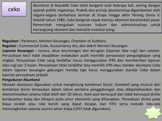 ceko
Akuntansi di Republik Ceko telah berganti arah bebrapa kali, seiring dengan
sejarah politik negaranya. Praktik dan prinsip akuntansinya digambarkan oleh
negara-negara berbahasa Jerman di Eropa hingga akhir Perang Dunia II.
Setelah tahun 1989, Ceko bergerak cepat menuju ekonomi berorientasi pasar.
Pemerintah mengubah susunan hukum dan administrasinya untuk
merangsang ekonomi dan menarik investasi asing.
Regulator : Parlemen, Menteri Keuangan, Chamber of Auditors.
Regulasi : Commercial Code, Accountancy Act, dan dekrit Menteri Keuangan.
Laporan Keuangan : neraca, akun keuntungan dan kerugian (laporan laba rugi) dan catatan.
Perusahaan kecil tidak diwajibkan melakukan audit memiliki persyaratan pengungkapan yang
singkat. Perusahaan Ceko yang terdaftar harus menggunakan IFRS dan memberikan laporan
laba rugi per 3 bulan. Perusahaan tidak terdaftar bisa memilih IFRS atau standar akuntansi Ceko
dalam laporan keuangan gabungan mereka tapi harus menggunakan standar Ceko dalam
laporan perusahaan pribadi.
Pengukuran Akuntansi
Metode akuntansi digunakan untuk menghitung kombinasi bisnis. Goodwill yang muncul dari
kombinasi bisnis dimasukan dalam tahun pertama penggabungan atau dikapitalisasikan dan
diamortisasikan selama tidak lebih dari 20 tahun. Aset-aset berwujud dan tidak berwujud dinilai
berdasarkan biaya dan dihapus pada umur ekonomis yang diharapkan. Persediaan dinilai pada
biaya rendah atau nilai bersih yang dapat dicapai, dan FIFO serta metode rata-rata
memungkinkan adanya asumsi aliran biaya (LIFO tidak digunakan).
 