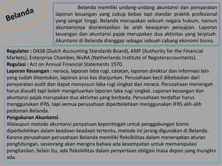 Belanda memiliki undang-undang akuntansi dan persyaratan
laporan keuangan yang cukup bebas tapi standar praktik profesional
yang sangat tinggi. Belanda merupakan sebuah negara hukum, namun
akuntansinya diorientasikan ke arah kewajaran penyajian. Laporan
keuangan dan akuntansi pajak merupakan dua aktivitas yang terpisah.
Akuntansi di Belanda dianggap sebagai sebuah cabang ekonomi bisnis.
Regulator : DASB (Dutch Accounting Standards Board), AMF (Authority for the Financial
Markets), Enterprise Chamber, NivRA (Netherlands Institute of Registeraccountants).
Regulasi : Act on Annual Financial Statements 1970.
Laporan Keuangan : neraca, laporan laba rugi, catatan, laporan direktur dan informasi lain
yang sudah ditentukan, laporan arus kas dianjurkan. Perusahaan kecil dibebaskan dari
persyaratan audit dan dapat menyusun laba rugi singkat dan neraca. Perusahaan menengah
harus diaudit tapi boleh mengeluarkan laporan laba rugi singkat. Laporan keuangan dan
akuntansi pajak merupakan dua aktivitas yang berbeda. Perusahaan terdaftar harus
menggunakan IFRS, tapi semua perusahaan diperbolehkan menggunakan IFRS alih-alih
pedoman Belanda.
Pengukuran Akuntansi
Walaupun metode akuntansi penyatuan kepentingan untuk penggabungan bisnis
diperbolehkan dalam keadaan-keadaan tertentu, metode ini jarang digunakan di Belanda.
Karena perusahaan-perusahaan Belanda memiliki fleksibilitas dalam menerapkan aturan
penghitungan, seseorang akan mengira bahwa ada kesempatan untuk memanipulasi
penghasilan. Selain itu, ada fleksibilitas dalam penyertaan obligasi masa depan yang mungkin
ada.
 
