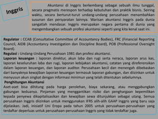 Akuntansi di Inggris berkembang sebagai sebuah ilmu tunggal,
secara pragmatis merespon terhadap kebutuhan dan praktik bisnis. Seiring
waktu, secara berturut-turut undang-undang perusahaan menambahkan
susunan dan persyaratan lainnya. Warisan akuntansi Inggris pada dunia
sangatlah mendasar. Inggris merupakan negara pertama di dunia yang
mengembangkan sebuah profesi akuntansi seperti yang kita kenal saat ini.
Regulator : CCAB (Consultative Committee of Accountancy Bodies), FRC (Financial Reporting
Council, AIDB (Accountancy Investigation dan Discipline Board), POB (Professional Oversight
Board).
Regulasi : Undang-Undang Perusahaan 1981 dan profesi akuntansi.
Laporan keuangan : laporan direktur, akun laba dan rugi serta neraca, laporan arus kas,
laporan keseluruhan laba dan rugi, laporan kebijakan akuntansi, catatan yang direferensikan
dalam laporan keuangan, dan laporan auditor. Perusahaan kecil dan menengah dibebaskan
dari banyaknya kewajiban laporan keuangan termasuk laporan gabungan, dan diizinkan untuk
menyusun akun singkat dengan informasi minimun yang telah ditentukan sebelumnya.
Penghitungan Akuntansi
Aset-aset bisa dihitung pada harga perolehan, biaya sekarang, atau menggabungkan
gabungan keduanya. Pinjaman yang menggantikan risiko dan penghargaan kepemilikan
kepada penyewa dikapitalisasikan dan kewajiban sewa ditunjukkan sebagai utang. Semua
perusahaan Inggris diizinkan untuk menggunakan IFRS alih-alih GAAP Inggris yang baru saja
dijelaskan. Jadi, inisiatif Uni Eropa pada tahun 2005 untuk perusahaan-perusahaan yang
terdaftar deperluas untuk perusahaan-perusahaan Inggris yang tidak terdaftar juga.
 