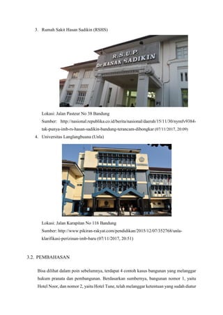 3. Rumah Sakit Hasan Sadikin (RSHS)
Lokasi: Jalan Pasteur No 38 Bandung
Sumber: http://nasional.republika.co.id/berita/nasional/daerah/15/11/30/nymfv9384-
tak-punya-imb-rs-hasan-sadikin-bandung-terancam-dibongkar (07/11/2017, 20:09)
4. Universitas Langlangbuana (Unla)
Lokasi: Jalan Karapitan No 116 Bandung
Sumber: http://www.pikiran-rakyat.com/pendidikan/2015/12/07/352768/unla-
klarifikasi-perizinan-imb-baru (07/11/2017, 20:51)
3.2. PEMBAHASAN
Bisa dilihat dalam poin sebelumnya, terdapat 4 contoh kasus bangunan yang melanggar
hukum pranata dan pembangunan. Berdasarkan sumbernya, bangunan nomor 1, yaitu
Hotel Noor, dan nomor 2, yaitu Hotel Tune, telah melanggar ketentuan yang sudah diatur
 
