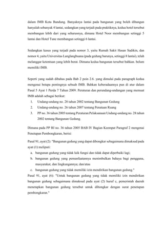 dalam IMB Kota Bandung. Banyaknya lantai pada bangunan yang boleh dibangun
hanyalah sebanyak 4 lantai, sedangkan yang terjadi pada praktiknya, kedua hotel tersebut
membangun lebih dari yang seharusnya, dimana Hotel Noor membangun setinggi 5
lantai dan Hotel Tune membangun setinggi 6 lantai.
Sedangkan kasus yang terjadi pada nomor 3, yaitu Rumah Sakit Hasan Sadikin, dan
nomor 4, yaitu Universitas Langlangbuana (pada gedung barunya, setinggi 8 lantai), telah
melanggar ketentuan yang lebih berat. Dimana kedua bangunan tersebut bahkan. belum
memiliki IMB.
Seperti yang sudah dibahas pada Bab 2 poin 2.6. yang dimulai pada paragraph kedua
mengenai betapa pentingnya sebuah IMB. Bahkan keberadaannya pun di atur dalam
Pasal 5 Ayat 1 Perda 7 Tahun 2009. Peraturan dan perundang-undangan yang memuat
IMB adalah sebagai berikut:
1. Undang-undang no. 28 tahun 2002 tentang Bangunan Gedung
2. Undang-undang no. 26 tahun 2007 tentang Penataan Ruang
3. PP no. 36 tahun 2005 tentang Peraturan Pelaksanaan Undang-undang no. 28 tahun
2002 tentang Bangunan Gedung.
Dimana pada PP RI no. 36 tahun 2005 BAB IV Bagian Keempat Paragraf 2 mengenai
Penetapan Pembongkaran, berisi:
Pasal 91, ayat (2): "Bangunan gedung yang dapat dibongkar sebagaimana dimaksud pada
ayat (1) meliputi:
a. bangunan gedung yang tidak laik fungsi dan tidak dapat diperbaiki lagi;
b. bangunan gedung yang pemanfaatannya menimbulkan bahaya bagi pengguna,
masyarakat, dan lingkungannya; dan/atau
c. bangunan gedung yang tidak memiliki izin mendirikan bangunan gedung."
Pasal 91, ayat (6): "Untuk bangunan gedung yang tidak memiliki izin mendirikan
bangunan gedung sebagaimana dimaksud pada ayat (2) huruf c, pemerintah daerah
menetapkan bangunan gedung tersebut untuk dibongkar dengan surat penetapan
pembongkaran."
 