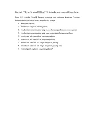 Dan pada PP RI no. 36 tahun 2005 BAB VII Bagian Pertama mengenai Umum, berisi:
Pasal 113, ayat (1): "Pemilik dan/atau pengguna yang melanggar ketentuan Peraturan
Pemerintah ini dikenakan sanksi administratif, berupa:
1. peringatan tertulis;
2. pembatasan kegiatan pembangunan;
3. penghentian sementara atau tetap pada pekerjaan pelaksanaan pembangunan;
4. penghentian sementara atau tetap pada pemanfaatan bangunan gedung;
5. pembekuan izin mendirikan bangunan gedung;
6. pencabutan izin mendirikan bangunan gedung;
7. pembekuan sertifikat laik fungsi bangunan gedung;
8. pencabutan sertifikat laik fungsi bangunan gedung; atau
9. perintah pembongkaran bangunan gedung."
 