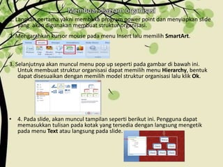Membuat diagram organisasi
1. Langkah pertama yakni membuka program power point dan menyiapkan slide
yang akan digunakan membuat struktur organisasi.
2. Mengarahkan kursor mouse pada menu Insert lalu memilih SmartArt.
3. Selanjutnya akan muncul menu pop up seperti pada gambar di bawah ini.
Untuk membuat struktur organisasi dapat memilih menu Hierarchy, bentuk
dapat disesuaikan dengan memilih model struktur organisasi lalu klik Ok.
• 4. Pada slide, akan muncul tampilan seperti berikut ini. Pengguna dapat
memasukkan tulisan pada kotak yang tersedia dengan langsung mengetik
pada menu Text atau langsung pada slide.
 