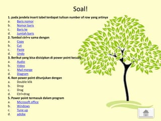 Soal!
1. pada jendela insert tabel terdapat tulisan number of row yang artinya
a. Baris nomor
b. Nomor baris
c. Baris ke
d. Jumlah baris
2. Tombol ctrl+v sama dengan
a. Copy
b. Cut
c. Paste
d. Undo
3. Berikut yang bisa disisipkan di power point kecuali
a. Audio
b. Video
c. Mail merge
d. Diagram
4. Ikon power point ditunjukan dengan
a. Double klik
b. Drop
c. Drag
d. Ctrl+drag
5. Power point termasuk dalam program
a. Microsoft office
b. Windows
c. Tune up
d. adobe
 