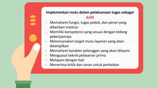 Implementasi mutu dalam pelaksanaan tugas sebagai
ASN
- Memahami fungsi, tugas pokok, dan peran yang
diberikan institusi
- Memiliki kompetensi yang sesuai dengan bidang
pekerjaannya
- Merencanakan target mutu layanan yang akan
ditampilkan
- Memahami karakter pelanggan yang akan dilayani
- Menguasai teknik pelayanan prima
- Melayani dengan hati
- Menerima kritik dan saran untuk perbaikan
 