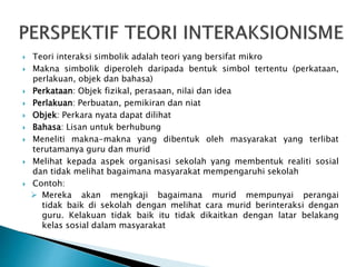  Teori interaksi simbolik adalah teori yang bersifat mikro
 Makna simbolik diperoleh daripada bentuk simbol tertentu (perkataan,
perlakuan, objek dan bahasa)
 Perkataan: Objek fizikal, perasaan, nilai dan idea
 Perlakuan: Perbuatan, pemikiran dan niat
 Objek: Perkara nyata dapat dilihat
 Bahasa: Lisan untuk berhubung
 Meneliti makna-makna yang dibentuk oleh masyarakat yang terlibat
terutamanya guru dan murid
 Melihat kepada aspek organisasi sekolah yang membentuk realiti sosial
dan tidak melihat bagaimana masyarakat mempengaruhi sekolah
 Contoh:
 Mereka akan mengkaji bagaimana murid mempunyai perangai
tidak baik di sekolah dengan melihat cara murid berinteraksi dengan
guru. Kelakuan tidak baik itu tidak dikaitkan dengan latar belakang
kelas sosial dalam masyarakat
 