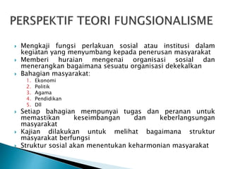  Mengkaji fungsi perlakuan sosial atau institusi dalam
kegiatan yang menyumbang kepada penerusan masyarakat
 Memberi huraian mengenai organisasi sosial dan
menerangkan bagaimana sesuatu organisasi dekekalkan
 Bahagian masyarakat:
1. Ekonomi
2. Politik
3. Agama
4. Pendidikan
5. Dll
 Setiap bahagian mempunyai tugas dan peranan untuk
memastikan keseimbangan dan keberlangsungan
masyarakat
 Kajian dilakukan untuk melihat bagaimana struktur
masyarakat berfungsi
 Struktur sosial akan menentukan keharmonian masyarakat
 