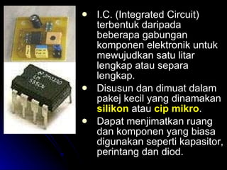 I.C. (Integrated Circuit) terbentuk daripada beberapa gabungan komponen elektronik untuk mewujudkan satu litar lengkap atau separa lengkap. Disusun dan dimuat dalam pakej kecil yang dinamakan  silikon  atau  cip mikro . Dapat menjimatkan ruang dan komponen yang biasa digunakan seperti kapasitor, perintang dan diod. 