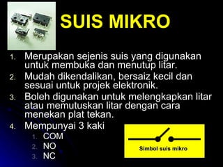 Merupakan sejenis suis yang digunakan untuk membuka dan menutup litar. Mudah dikendalikan, bersaiz kecil dan sesuai untuk projek elektronik. Boleh digunakan untuk melengkapkan litar atau memutuskan litar dengan cara menekan plat tekan. Mempunyai 3 kaki COM NO NC SUIS MIKRO Simbol suis mikro 