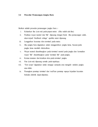 3.4 Prosedur Pemasangan Jangka Baru
Berikut adalah prosedur pemasangan jangka baru :-
i. Keluarkan fius (cut-out) pada papan meter. (Jika sudah ada fius).
ii. Pastikan wayar neutral dan ‘life’ dipasang dengan betul. Jika pemasangan salah,
akan terjadi ‘feedback voltage’ apabila meter dipasang.
iii. Longgarkan kesemua skru terminal pada meter.
iv. Jika jangka baru digunakan untuk menggantikan jangka lama, bacaan pada
jangka lama mestilah direkodkan.
v. Wayar neutral disambungkan pada terminal neutral pada jangka dan kemudian
wayar ‘life’ disambungkan pada ‘terminal life’ pada jangka.
vi. Kemas tamatan dan ketatkan skru pada terminal jangka.
vii. Fius (cut-out) dipasang semula pada tapaknya.
viii. ‘Test scope’ digunakan untuk menguji samaada arus mengalir melalui jangka
atau tidak.
ix. Pasangkan penutup terminal dan ‘seal’kan penutup supaya kejadian kecurian
bekalan elektrik dapat dipantau.
 