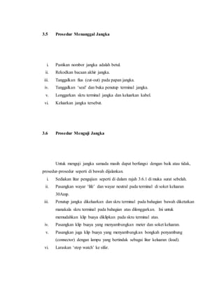 3.5 Prosedur Menanggal Jangka
i. Pastikan nombor jangka adalah betul.
ii. Rekodkan bacaan akhir jangka.
iii. Tanggalkan fius (cut-out) pada papan jangka.
iv. Tanggalkan ‘seal’ dan buka penutup terminal jangka.
v. Longgarkan skru terminal jangka dan keluarkan kabel.
vi. Keluarkan jangka tersebut.
3.6 Prosedur Menguji Jangka
Untuk menguji jangka samada masih dapat berfungsi dengan baik atau tidak,
prosedur-prosedur seperti di bawah dijalankan.
i. Sediakan litar pengujian seperti di dalam rajah 3.6.1 di muka surat sebelah.
ii. Pasangkan wayar ‘life’ dan wayar neutral pada terminal di soket keluaran
30Amp.
iii. Penutup jangka dikeluarkan dan skru terminal pada bahagian bawah diketatkan
manakala skru terminal pada bahagian atas dilonggarkan. Ini untuk
memudahkan klip buaya diklipkan pada skru terminal atas.
iv. Pasangkan klip buaya yang menyambungkan meter dan soket keluaran.
v. Pasangkan juga klip buaya yang menyambungkan bongkah penyambung
(connector) dengan lampu yang bertindak sebagai litar keluaran (load).
vi. Laraskan ‘stop watch’ ke sifar.
 