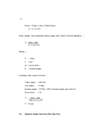 Power = Voltan x Arus x Faktor Kuasa
p = V x I x P.F
Untuk mengira masa pergerakan piring jangka (disc) rumus di bawah digunakan :-
T = 3600 x 1000
V x I x p.f x K
Dimana :-
V = voltan
I = arus
p.f = power factor
K = konstan jangka
Contohnya ialah seperti di bawah :-
Voltan diukur = 240 Volt
Arus diukur = 4 Amp
Konstan jangka = 375 Rev / kWJ ( Konstan jangka jenis Iskra E)
Power factor = 1.0
T = 3600 x 1000
240 x 4 x 1x 375
T = 10 saat
3.8 Diagram Jangka Satu Fasa Dan Tiga Fasa
 