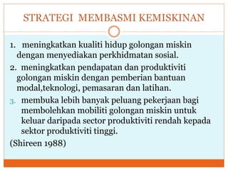 STRATEGI MEMBASMI KEMISKINAN
1. meningkatkan kualiti hidup golongan miskin
dengan menyediakan perkhidmatan sosial.
2. meningkatkan pendapatan dan produktiviti
golongan miskin dengan pemberian bantuan
modal,teknologi, pemasaran dan latihan.
3. membuka lebih banyak peluang pekerjaan bagi
membolehkan mobiliti golongan miskin untuk
keluar daripada sector produktiviti rendah kepada
sektor produktiviti tinggi.
(Shireen 1988)
 