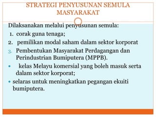 STRATEGI PENYUSUNAN SEMULA
MASYARAKAT
Dilaksanakan melalui penyusunan semula:
1. corak guna tenaga;
2. pemilikan modal saham dalam sektor korporat
3. Pembentukan Masyarakat Perdagangan dan
Perindustrian Bumiputera (MPPB).
 kelas Melayu komersial yang boleh masuk serta
dalam sektor korporat;
 selaras untuk meningkatkan pegangan ekuiti
bumiputera.
 