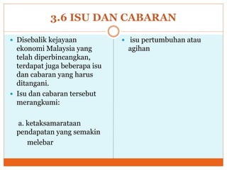 3.6 ISU DAN CABARAN
 Disebalik kejayaan
ekonomi Malaysia yang
telah diperbincangkan,
terdapat juga beberapa isu
dan cabaran yang harus
ditangani.
 Isu dan cabaran tersebut
merangkumi:
a. ketaksamarataan
pendapatan yang semakin
melebar
 isu pertumbuhan atau
agihan
 