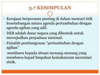 3.7 KESIMPULAN
• Kerajaan berperanan penting di dalam mencari titik
keseimbangan antara agenda pertumbuhan dengan
agenda agihan yang adil.
• DEB adalah dasar negara yang dibentuk untuk
mewujudkan perpaduan nasional.
• Falsafah pembangunan “pertumbuhan dengan
agihan”
membawa kepada situasi menang-menang yang
membawa kepad limpahan kemakmuran merentasi
etnik.
 