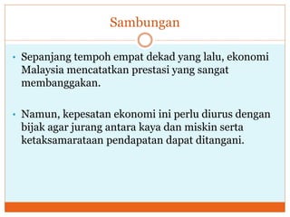 Sambungan
• Sepanjang tempoh empat dekad yang lalu, ekonomi
Malaysia mencatatkan prestasi yang sangat
membanggakan.
• Namun, kepesatan ekonomi ini perlu diurus dengan
bijak agar jurang antara kaya dan miskin serta
ketaksamarataan pendapatan dapat ditangani.
 