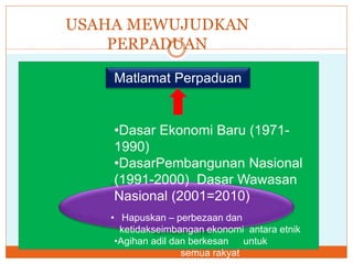 USAHA MEWUJUDKAN
PERPADUAN
Matlamat Perpaduan
•Dasar Ekonomi Baru (1971-
1990)
•DasarPembangunan Nasional
(1991-2000) Dasar Wawasan
Nasional (2001=2010)
• Hapuskan – perbezaan dan
ketidakseimbangan ekonomi antara etnik
•Agihan adil dan berkesan untuk
semua rakyat
 