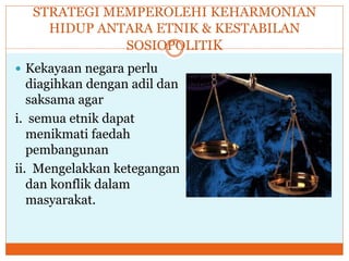 STRATEGI MEMPEROLEHI KEHARMONIAN
HIDUP ANTARA ETNIK & KESTABILAN
SOSIOPOLITIK
 Kekayaan negara perlu
diagihkan dengan adil dan
saksama agar
i. semua etnik dapat
menikmati faedah
pembangunan
ii. Mengelakkan ketegangan
dan konflik dalam
masyarakat.
 