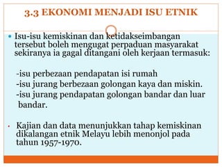 3.3 EKONOMI MENJADI ISU ETNIK
 Isu-isu kemiskinan dan ketidakseimbangan
tersebut boleh mengugat perpaduan masyarakat
sekiranya ia gagal ditangani oleh kerjaan termasuk:
-isu perbezaan pendapatan isi rumah
-isu jurang berbezaan golongan kaya dan miskin.
-isu jurang pendapatan golongan bandar dan luar
bandar.
• Kajian dan data menunjukkan tahap kemiskinan
dikalangan etnik Melayu lebih menonjol pada
tahun 1957-1970.
 