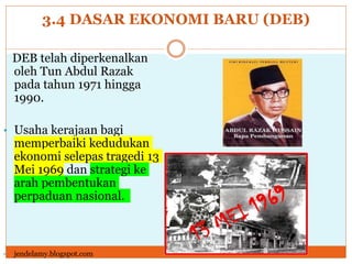 3.4 DASAR EKONOMI BARU (DEB)
DEB telah diperkenalkan
oleh Tun Abdul Razak
pada tahun 1971 hingga
1990.
• Usaha kerajaan bagi
memperbaiki kedudukan
ekonomi selepas tragedi 13
Mei 1969 dan strategi ke
arah pembentukan
perpaduan nasional.
• jendelamy.blogspot.com
 