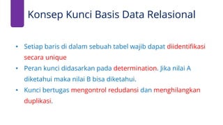 • Setiap baris di dalam sebuah tabel wajib dapat diidentifikasi
secara unique
• Peran kunci didasarkan pada determination. Jika nilai A
diketahui maka nilai B bisa diketahui.
• Kunci bertugas mengontrol redudansi dan menghilangkan
duplikasi.
Konsep Kunci Basis Data Relasional
 