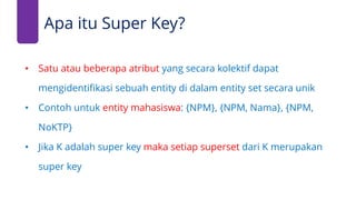 • Satu atau beberapa atribut yang secara kolektif dapat
mengidentifikasi sebuah entity di dalam entity set secara unik
• Contoh untuk entity mahasiswa: {NPM}, {NPM, Nama}, {NPM,
NoKTP}
• Jika K adalah super key maka setiap superset dari K merupakan
super key
Apa itu Super Key?
 