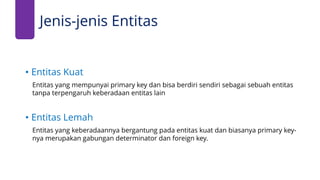 Jenis-jenis Entitas
• Entitas Kuat
Entitas yang mempunyai primary key dan bisa berdiri sendiri sebagai sebuah entitas
tanpa terpengaruh keberadaan entitas lain
• Entitas Lemah
Entitas yang keberadaannya bergantung pada entitas kuat dan biasanya primary key-
nya merupakan gabungan determinator dan foreign key.
 