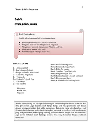 1
  Chapter 3: Etika Perguruan




 Bab 3:
 Bab 3:
 ETIIKA PERGURUAN
 ET KA PERGURUAN



       Hasil Pembelajaran:

       Setelah selesai membaca bab ini, anda akan dapat:

          Menerangkan konsep etika dan etika profesion
          Mengenal pasti ciri-ciri etika profesion perguruan
          Menganalsis tatasusila Kementerian Pelajaran Malaysia
          Menjelaskan peranan etika kerja
          Membincangkan beberapa isu-isu etika




RINGKASAN BAB                                    Bab 1: Profesion Perguruan
                                                 Bab 2: Peranan & Tugas Guru
2.1 Apakah etika?
                                                 Bab 3: Etika Perguruan
2.2 Kod etika profesional
                                                 Bab 4: Standard Guru Malaysia
2.3 Fungsi kod etika profesional
                                                 Bab 5: Pengembangan Staf
2.4 Kod etika perguruan
                                                 Bab 6: Permuafakatan Sekolah-Komuniti
2.5 Tatasusila
                                                 Bab 7: Kepimpinan Guru
2.6 Perintah-Perintah Am
                                                 Bab 8: Cabaran Profesion Perguruan
2.7 Etika kerja
2.8 Isu-isu etika

    Ringkasan
    Kata Kunci
    Rujukan




   Bab ini membincang isu etika profesion dengan tumpuan kepada definisi etika dan kod
   etika profesional. Juga disentuh ialah berapa fungsi kod etika profesional dan diikuti
   dengan memperkenalkan kod etika perguruan. Tatasusila yang diperkenalkan oleh
   Kementerian Pelajaran Malaysia dibincangkan termasuk perintah-perintah am kerajaan
   yang menyenaraikan perkara yang dilarang, boleh dilakukan dengan izin dan hukuman.
   Juga diberi perhatian ialah beberapa isu-isu etika yang berkaitan dengan profesion
   perguruan.
 