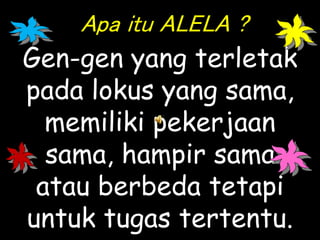 Apa itu ALELA ?
Gen-gen yang terletak
pada lokus yang sama,
memiliki pekerjaan
sama, hampir sama
atau berbeda tetapi
untuk tugas tertentu.
 