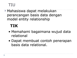 TIU
 Mahasiswa dapat melakukan
perancangan basis data dengan
model entity relationship
TIK
• Memahami bagaimana wujud data
relational
• Dapat membuat contoh penerapan
basis data relational.
 