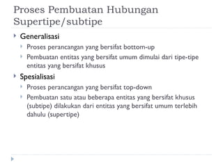 Proses Pembuatan Hubungan
Supertipe/subtipe
 Generalisasi
 Proses perancangan yang bersifat bottom-up
 Pembuatan entitas yang bersifat umum dimulai dari tipe-tipe
entitas yang bersifat khusus
 Spesialisasi
 Proses perancangan yang bersifat top-down
 Pembuatan satu atau beberapa entitas yang bersifat khusus
(subtipe) dilakukan dari entitas yang bersifat umum terlebih
dahulu (supertipe)
 