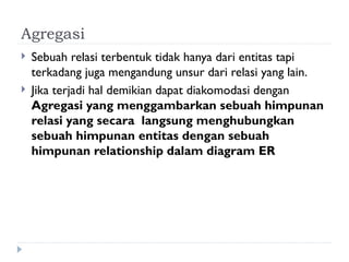 Agregasi
 Sebuah relasi terbentuk tidak hanya dari entitas tapi
terkadang juga mengandung unsur dari relasi yang lain.
 Jika terjadi hal demikian dapat diakomodasi dengan
Agregasi yang menggambarkan sebuah himpunan
relasi yang secara langsung menghubungkan
sebuah himpunan entitas dengan sebuah
himpunan relationship dalam diagram ER
 